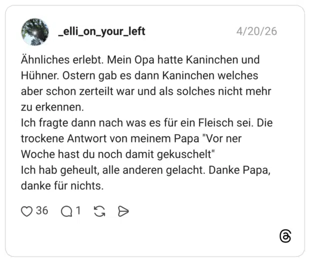 Ähnliches erlebt. Mein Opa hatte Kaninchen und Hühner. Ostern gab es dann Kaninchen welches aber schon zerteilt war und als solches nicht mehr zu erkennen. Ich fragte dann nach was es für ein Fleisch sei. Die trockene Antwort von meinem Papa "Vor ner Woche hast du noch damit gekuschelt" Ich hab geheult, alle anderen gelacht. Danke Papa, danke für nichts.