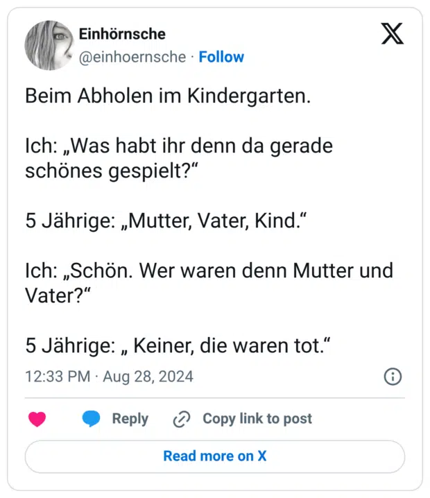 Beim Abholen im Kindergarten. Ich: „Was habt ihr denn da gerade schönes gespielt?" 5 Jährige: „Mutter, Vater, Kind." Ich: „Schön. Wer waren denn Mutter und Vater?" 5 Jährige: „ Keiner, die waren tot."
