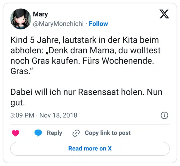 Kind 5 Jahre, lautstark in der Kita beim abholen: „Denk dran Mama, du wolltest noch Gras kaufen. Fürs Wochenende. Gras." Dabei will ich nur Rasensaat holen. Nun gut.