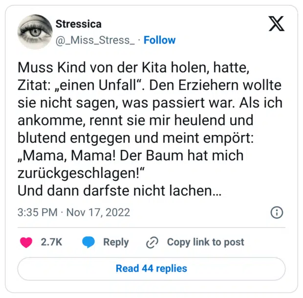 Muss Kind von der Kita holen, hatte, Zitat: „einen Unfall". Den Erziehern wollte sie nicht sagen, was passiert war. Als ich ankomme, rennt sie mir heulend und blutend entgegen und meint empört: „Mama, Mama! Der Baum hat mich zurückgeschlagen!" Und dann darfste nicht lachen