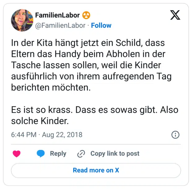 In der Kita hängt jetzt ein Schild, dass Eltern das Handy beim Abholen in der Tasche lassen sollen, weil die Kinder ausführlich von ihrem aufregenden Tag berichten möchten. Es ist so krass. Dass es sowas gibt. Also solche Kinder.