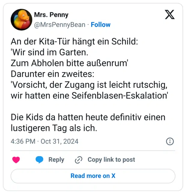 An der Kita-Tür hängt ein Schild: 'Wir sind im Garten. Zum Abholen bitte außenrum' Darunter ein zweites: 'Vorsicht, der Zugang ist leicht rutschig, wir hatten eine Seifenblasen-Eskalation' Die Kids da hatten heute definitiv einen lustigeren Tag als ich.
