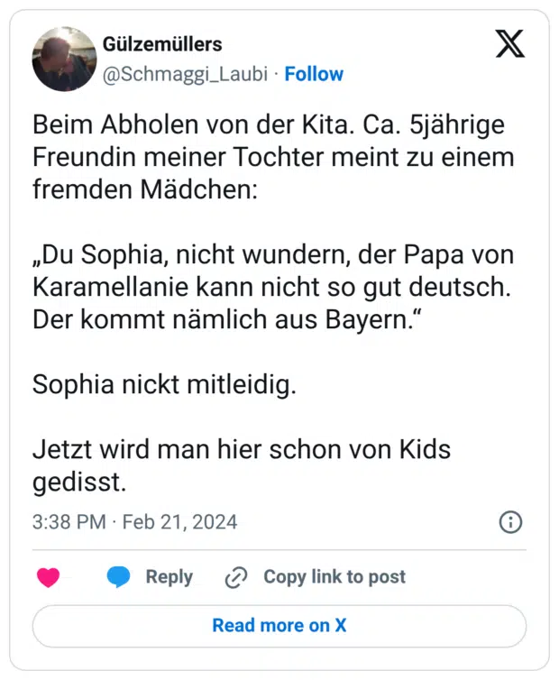 Beim Abholen von der Kita. Ca. 5jährige Freundin meiner Tochter meint zu einem fremden Mädchen: „Du Sophia, nicht wundern, der Papa von Karamellanie kann nicht so gut deutsch. Der kommt nämlich aus Bayern." Sophia nickt mitleidig. Jetzt wird man hier schon von Kids gedisst.