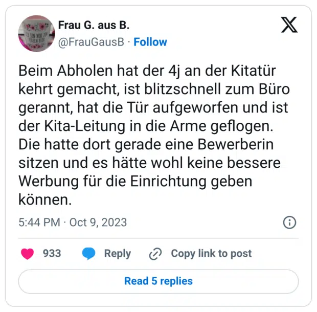 Beim Abholen hat der 4j an der Kitatür kehrt gemacht, ist blitzschnell zum Büro gerannt, hat die Tür aufgeworfen und ist der Kita-Leitung in die Arme geflogen. Die hatte dort gerade eine Bewerberin sitzen und es hätte wohl keine bessere Werbung für die Einrichtung geben können