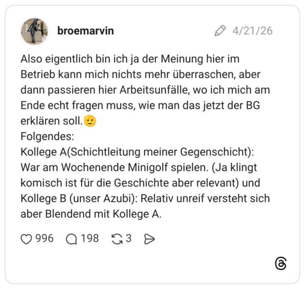 Also eigentlich bin ich ja der Meinung hier im Betrieb kann mich nichts mehr überraschen, aber dann passieren hier Arbeitsunfälle, wo ich mich am Ende echt fragen muss, wie man das jetzt der BG erklären soll.🫡 Folgendes: Kollege A(Schichtleitung meiner Gegenschicht): War am Wochenende Minigolf spielen. (Ja klingt komisch ist für die Geschichte aber relevant) und Kollege B (unser Azubi): Relativ unreif versteht sich aber Blendend mit Kollege A.