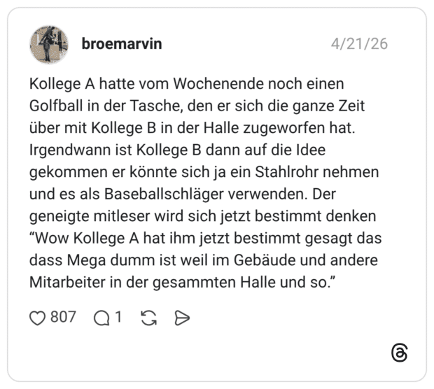Kollege A hatte vom Wochenende noch einen Golfball in der Tasche, den er sich die ganze Zeit über mit Kollege B in der Halle zugeworfen hat. Irgendwann ist Kollege B dann auf die Idee gekommen er könnte sich ja ein Stahlrohr nehmen und es als Baseballschläger verwenden. Der geneigte mitleser wird sich jetzt bestimmt denken “Wow Kollege A hat ihm jetzt bestimmt gesagt das dass Mega dumm ist weil im Gebäude und andere Mitarbeiter in der gesammten Halle und so.