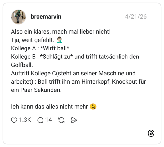 Also ein klares, mach mal lieber nicht! Tja, weit gefehlt. 🤦🏻♂️ Kollege A : *Wirft ball* Kollege B : *Schlägt zu* und trifft tatsächlich den Golfball. Auftritt Kollege C(steht an seiner Maschine und arbeitet) : Ball trifft ihn am Hinterkopf, Knockout für ein Paar Sekunden. Ich kann das alles nicht mehr 😩