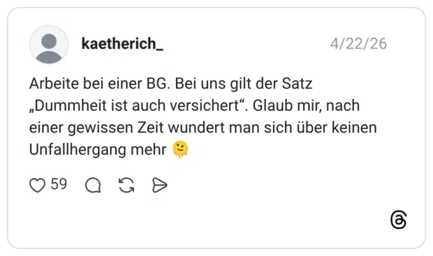 Arbeite bei einer BG. Bei uns gilt der Satz „Dummheit ist auch versichert“. Glaub mir, nach einer gewissen Zeit wundert man sich über keinen Unfallhergang mehr 🫠