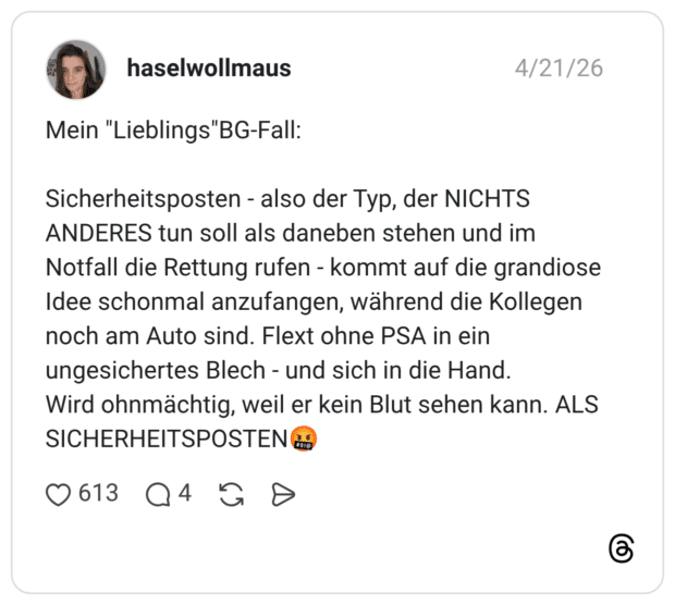 Mein "Lieblings"BG-Fall: Sicherheitsposten - also der Typ, der NICHTS ANDERES tun soll als daneben stehen und im Notfall die Rettung rufen - kommt auf die grandiose Idee schonmal anzufangen, während die Kollegen noch am Auto sind. Flext ohne PSA in ein ungesichertes Blech - und sich in die Hand. Wird ohnmächtig, weil er kein Blut sehen kann. ALS SICHERHEITSPOSTEN🤬