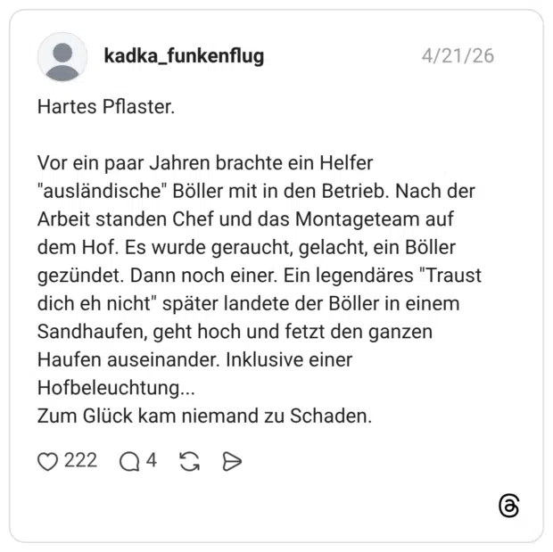 Hartes Pflaster. Vor ein paar Jahren brachte ein Helfer "ausländische" Böller mit in den Betrieb. Nach der Arbeit standen Chef und das Montageteam auf dem Hof. Es wurde geraucht, gelacht, ein Böller gezündet. Dann noch einer. Ein legendäres "Traust dich eh nicht" später landete der Böller in einem Sandhaufen, geht hoch und fetzt den ganzen Haufen auseinander. Inklusive einer Hofbeleuchtung... Zum Glück kam niemand zu Schaden.