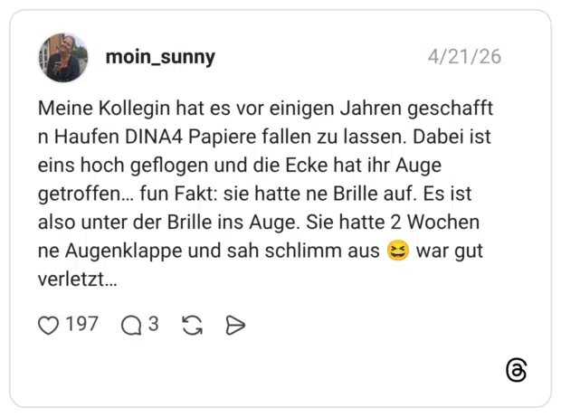 Meine Kollegin hat es vor einigen Jahren geschafft n Haufen DINA4 Papiere fallen zu lassen. Dabei ist eins hoch geflogen und die Ecke hat ihr Auge getroffen… fun Fakt: sie hatte ne Brille auf. Es ist also unter der Brille ins Auge. Sie hatte 2 Wochen ne Augenklappe und sah schlimm aus 😆 war gut verletzt…