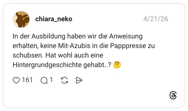 In der Ausbildung haben wir die Anweisung erhalten, keine Mit-Azubis in die Papppresse zu schubsen. Hat wohl auch eine Hintergrundgeschichte gehabt..? 🤔