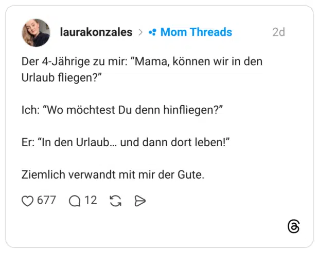 Der 4-Jährige zu mir: “Mama, können wir in den Urlaub fliegen?” Ich: “Wo möchtest Du denn hinfliegen?” Er: “In den Urlaub… und dann dort leben!” Ziemlich verwandt mit mir der Gute.