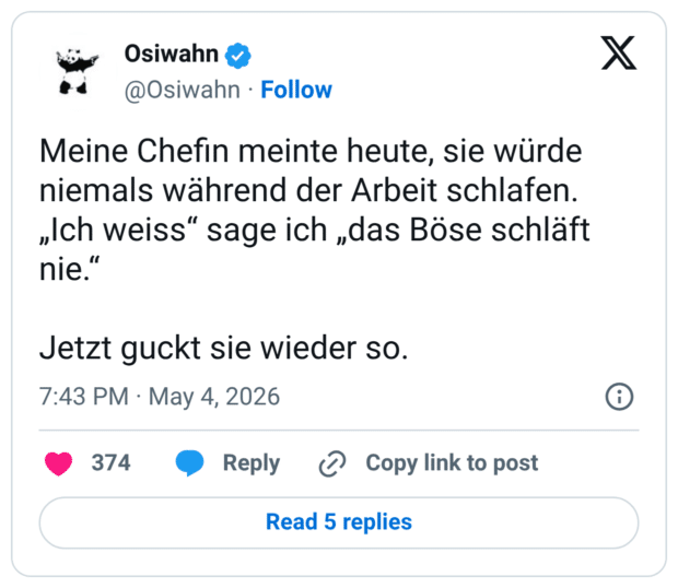 Meine Chefin meinte heute, sie würde niemals während der Arbeit schlafen. „Ich weiss“ sage ich „das Böse schläft nie.“ Jetzt guckt sie wieder so.