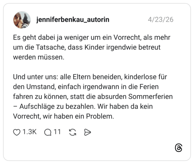 Es geht dabei ja weniger um ein Vorrecht, als mehr um die Tatsache, dass Kinder irgendwie betreut werden müssen. Und unter uns: alle Eltern beneiden, kinderlose für den Umstand, einfach irgendwann in die Ferien fahren zu können, statt die absurden Sommerferien – Aufschläge zu bezahlen. Wir haben da kein Vorrecht, wir haben ein Problem.