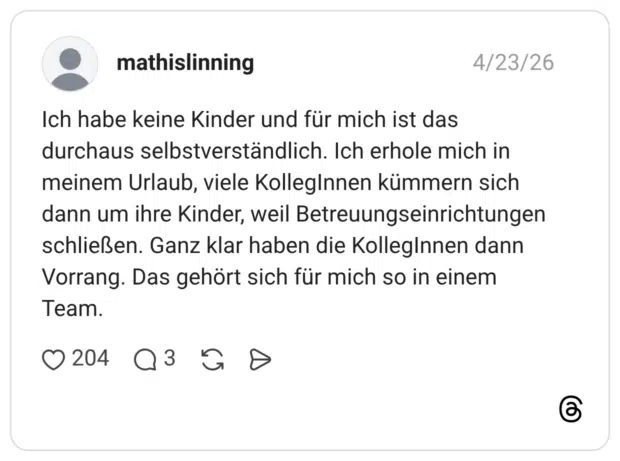 Ich habe keine Kinder und für mich ist das durchaus selbstverständlich. Ich erhole mich in meinem Urlaub, viele KollegInnen kümmern sich dann um ihre Kinder, weil Betreuungseinrichtungen schließen. Ganz klar haben die KollegInnen dann Vorrang. Das gehört sich für mich so in einem Team.