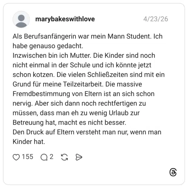 Als Berufsanfängerin war mein Mann Student. Ich habe genauso gedacht. Inzwischen bin ich Mutter. Die Kinder sind noch nicht einmal in der Schule und ich könnte jetzt schon kotzen. Die vielen Schließzeiten sind mit ein Grund für meine Teilzeitarbeit. Die massive Fremdbestimmung von Eltern ist an sich schon nervig. Aber sich dann noch rechtfertigen zu müssen, dass man eh zu wenig Urlaub zur Betreuung hat, macht es nicht besser. Den Druck auf Eltern versteht man nur, wenn man Kinder hat.