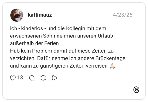 Ich - kinderlos - und die Kollegin mit dem erwachsenen Sohn nehmen unseren Urlaub außerhalb der Ferien. Hab kein Problem damit auf diese Zeiten zu verzichten. Dafür nehme ich andere Brückentage und kann zu günstigeren Zeiten verreisen 🙏🏻