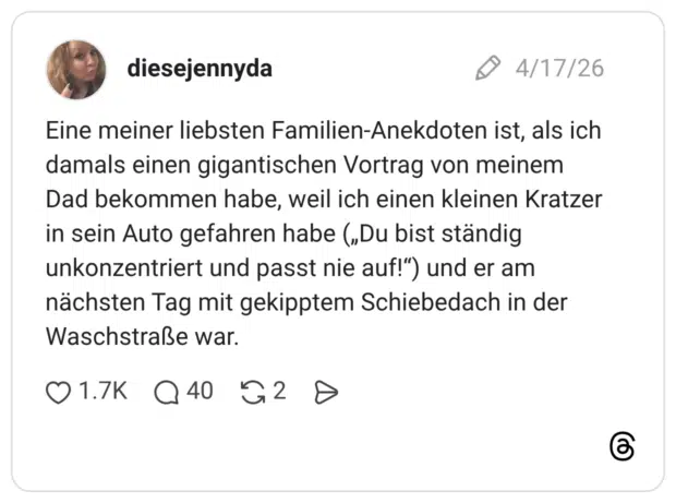 Eine meiner liebsten Familien-Anekdoten ist, als ich damals einen gigantischen Vortrag von meinem Dad bekommen habe, weil ich einen kleinen Kratzer in sein Auto gefahren habe („Du bist ständig unkonzentriert und passt nie auf!“) und er am nächsten Tag mit gekipptem Schiebedach in der Waschstraße war.