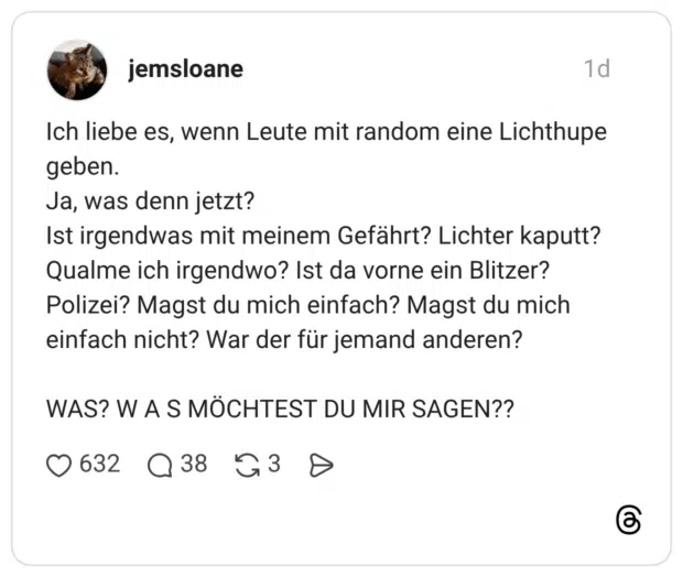 Ich liebe es, wenn Leute mit random eine Lichthupe geben. Ja, was denn jetzt? Ist irgendwas mit meinem Gefährt? Lichter kaputt? Qualme ich irgendwo? Ist da vorne ein Blitzer? Polizei? Magst du mich einfach? Magst du mich einfach nicht? War der für jemand anderen? WAS? W A S MÖCHTEST DU MIR SAGEN??