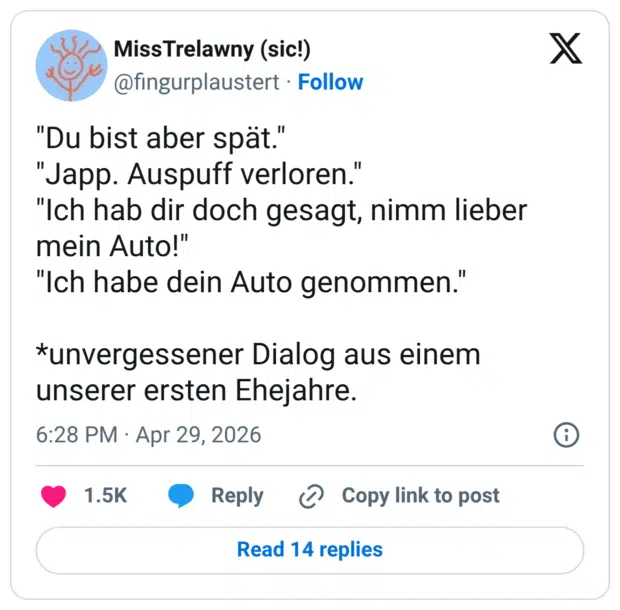 "Du bist aber spät." "Japp. Auspuff verloren." "Ich hab dir doch gesagt, nimm lieber mein Auto!" "Ich habe dein Auto genommen." *unvergessener Dialog aus einem unserer ersten Ehejahre.
