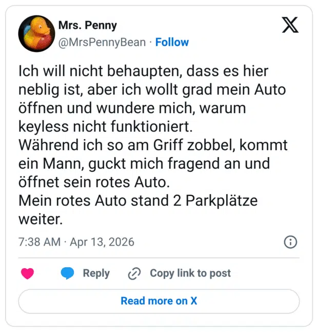 Ich will nicht behaupten, dass es hier neblig ist, aber ich wollt grad mein Auto öffnen und wundere mich, warum keyless nicht funktioniert. Während ich so am Griff zobbel, kommt ein Mann, guckt mich fragend an und öffnet sein rotes Auto. Mein rotes Auto stand 2 Parkplätze weiter.