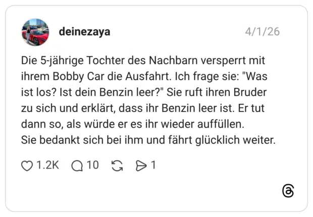 Die 5-jährige Tochter des Nachbarn versperrt mit ihrem Bobby Car die Ausfahrt. Ich frage sie: "Was ist los? Ist dein Benzin leer?" Sie ruft ihren Bruder zu sich und erklärt, dass ihr Benzin leer ist. Er tut dann so, als würde er es ihr wieder auffüllen. Sie bedankt sich bei ihm und fährt glücklich weiter.