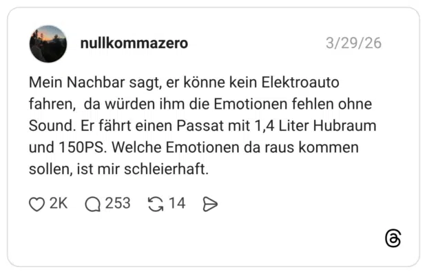Mein Nachbar sagt, er könne kein Elektroauto fahren, da würden ihm die Emotionen fehlen ohne Sound. Er fährt einen Passat mit 1,4 Liter Hubraum und 150PS. Welche Emotionen da raus kommen sollen, ist mir schleierhaft.