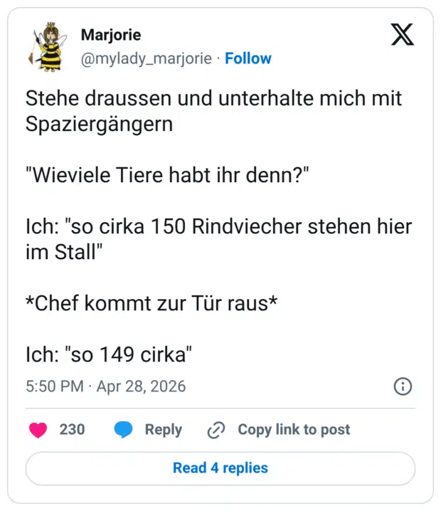Stehe draussen und unterhalte mich mit Spaziergängern "Wieviele Tiere habt ihr denn?" Ich: "so cirka 150 Rindviecher stehen hier im Stall" *Chef kommt zur Tür raus* Ich: "so 149 cirka"