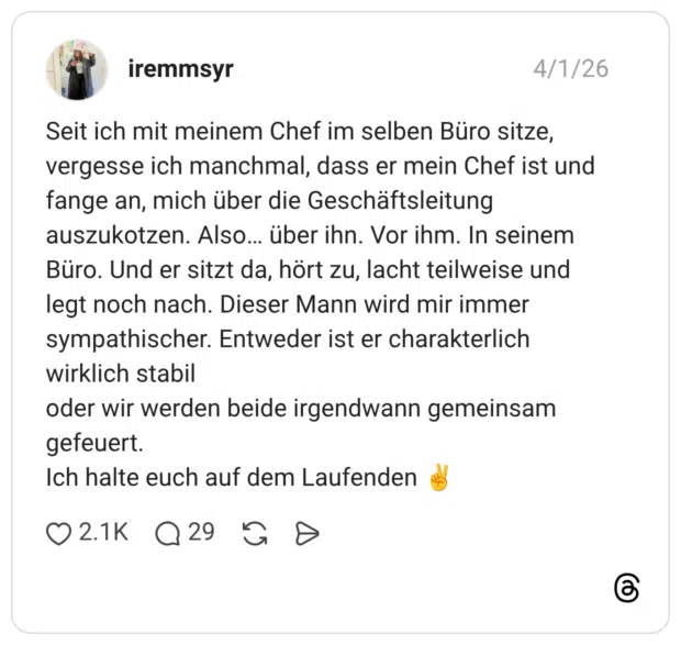 Seit ich mit meinem Chef im selben Büro sitze, vergesse ich manchmal, dass er mein Chef ist und fange an, mich über die Geschäftsleitung auszukotzen. Also… über ihn. Vor ihm. In seinem Büro. Und er sitzt da, hört zu, lacht teilweise und legt noch nach. Dieser Mann wird mir immer sympathischer. Entweder ist er charakterlich wirklich stabil oder wir werden beide irgendwann gemeinsam gefeuert. Ich halte euch auf dem Laufenden ✌️