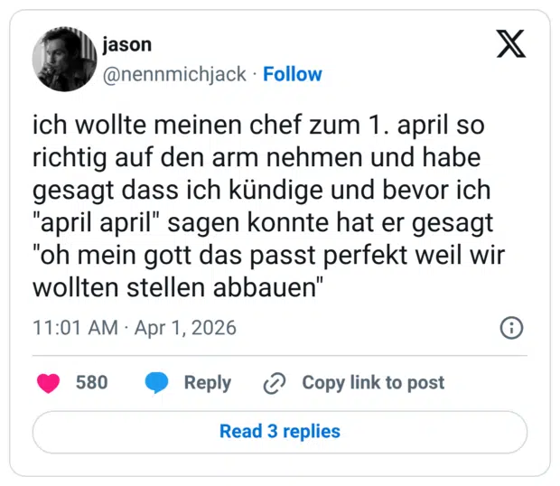 ch wollte meinen chef zum 1. april so richtig auf den arm nehmen und habe gesagt dass ich kündige und bevor ich "april april" sagen konnte hat er gesagt "oh mein gott das passt perfekt weil wir wollten stellen abbauen"