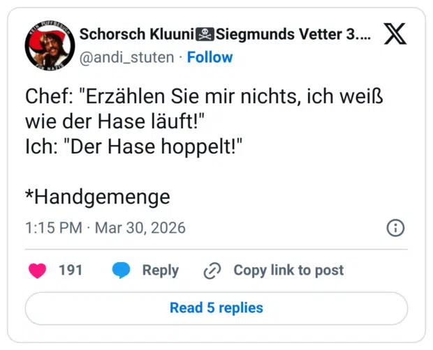 Chef: "Erzählen Sie mir nichts, ich weiß wie der Hase läuft!" Ich: "Der Hase hoppelt!" *Handgemenge