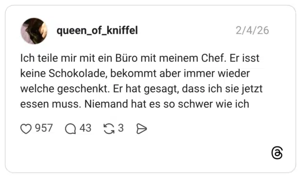 Ich teile mir mit ein Büro mit meinem Chef. Er isst keine Schokolade, bekommt aber immer wieder welche geschenkt. Er hat gesagt, dass ich sie jetzt essen muss. Niemand hat es so schwer wie ich
