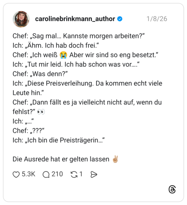 Chef: „Sag mal… Kannste morgen arbeiten?“ Ich: „Ähm. Ich hab doch frei.“ Chef: „Ich weiß 😭 Aber wir sind so eng besetzt.“ Ich: „Tut mir leid. Ich hab schon was vor….“ Chef: „Was denn?“ Ich: „Diese Preisverleihung. Da kommen echt viele Leute hin.“ Chef: „Dann fällt es ja vielleicht nicht auf, wenn du fehlst?“ 👀 Ich: „…“ Chef: „???“ Ich: „Ich bin die Preisträgerin…“ Die Ausrede hat er gelten lassen ✌🏼