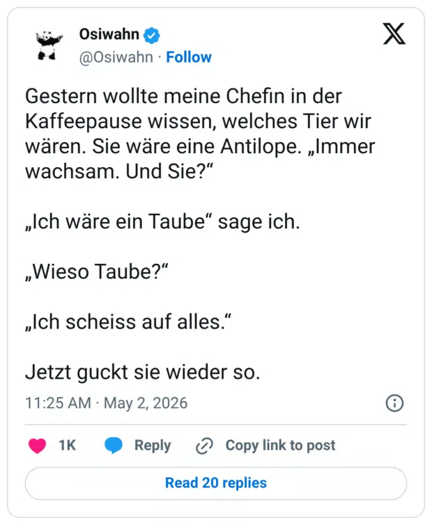 Gestern wollte meine Chefin in der Kaffeepause wissen, welches Tier wir wären. Sie wäre eine Antilope. „Immer wachsam. Und Sie?“ „Ich wäre ein Taube“ sage ich. „Wieso Taube?“ „Ich scheiss auf alles.“ Jetzt guckt sie wieder so.