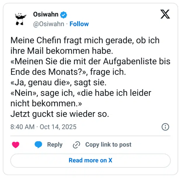 Meine Chefin fragt mich gerade, ob ich ihre Mail bekommen habe. «Meinen Sie die mit der Aufgabenliste bis Ende des Monats?», frage ich. «Ja, genau die», sagt sie. «Nein», sage ich, «die habe ich leider nicht bekommen.» Jetzt guckt sie wieder so.