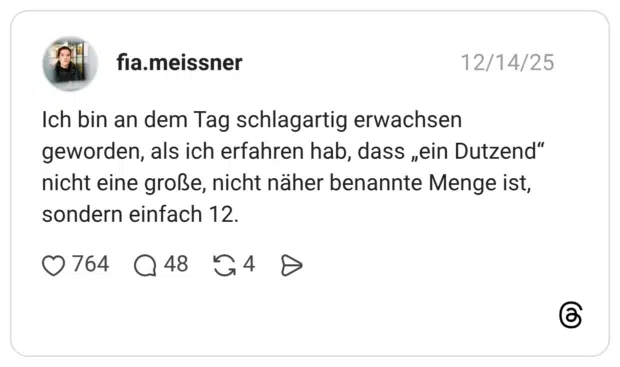 Ich bin an dem Tag schlagartig erwachsen geworden, als ich erfahren hab, dass „ein Dutzend“ nicht eine große, nicht näher benannte Menge ist, sondern einfach 12.