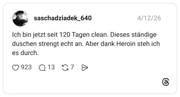 Ich bin jetzt seit 120 Tagen clean. Dieses ständige duschen strengt echt an. Aber dank Heroin steh ich es durch.