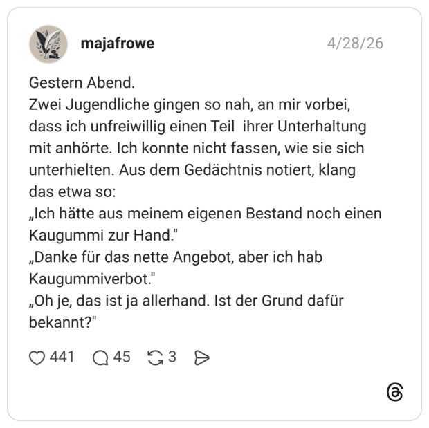 Gestern Abend. Zwei Jugendliche gingen so nah, an mir vorbei, dass ich unfreiwillig einen Teil ihrer Unterhaltung mit anhörte. Ich konnte nicht fassen, wie sie sich unterhielten. Aus dem Gedächtnis notiert, klang das etwa so: „Ich hätte aus meinem eigenen Bestand noch einen Kaugummi zur Hand." „Danke für das nette Angebot, aber ich hab Kaugummiverbot." „Oh je, das ist ja allerhand. Ist der Grund dafür bekannt?"