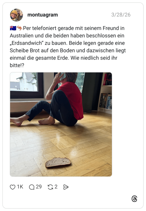 🇦🇺🦘Per telefoniert gerade mit seinem Freund in Australien und die beiden haben beschlossen ein „Erdsandwich“ zu bauen. Beide legen gerade eine Scheibe Brot auf den Boden und dazwischen liegt einmal die gesamte Erde. Wie niedlich seid ihr bitte!?