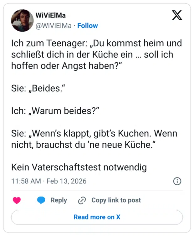 Ich zum Teenager: „Du kommst heim und schließt dich in der Küche ein … soll ich hoffen oder Angst haben?“ Sie: „Beides.“ Ich: „Warum beides?“ Sie: „Wenn’s klappt, gibt’s Kuchen. Wenn nicht, brauchst du ’ne neue Küche.“ Kein Vaterschaftstest notwendig