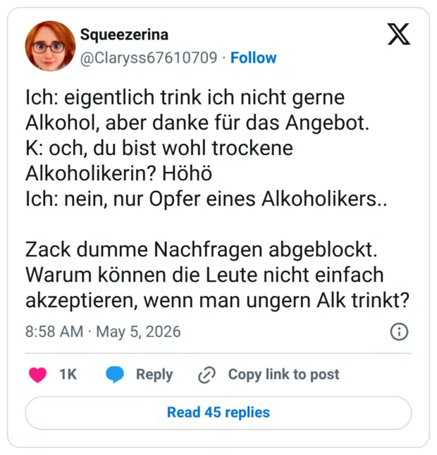 Ich: eigentlich trink ich nicht gerne Alkohol, aber danke für das Angebot. K: och, du bist wohl trockene Alkoholikerin? Höhö Ich: nein, nur Opfer eines Alkoholikers.. Zack dumme Nachfragen abgeblockt. Warum können die Leute nicht einfach akzeptieren, wenn man ungern Alk trinkt?