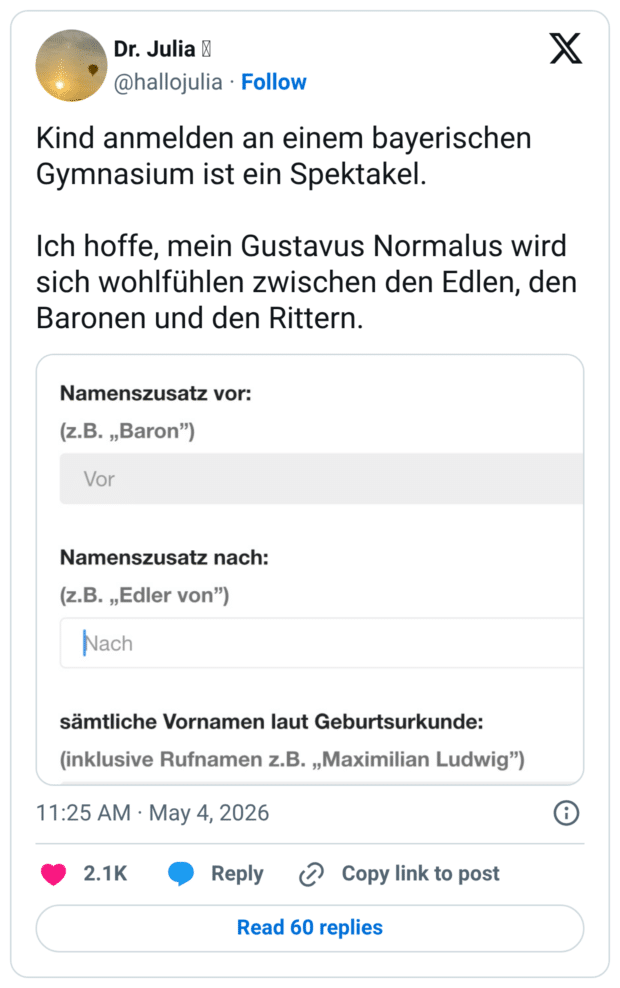 Kind anmelden an einem bayerischen Gymnasium ist ein Spektakel. Ich hoffe, mein Gustavus Normalus wird sich wohlfühlen zwischen den Edlen, den Baronen und den Rittern. Namenszusatz vor: (z.B. „Baron") Vor Namenszusatz nach: (z.B. „Edler von") Nach sämtliche Vornamen laut Geburtsurkunde: (inklusive Rufnamen z.B. „Maximilian Ludwig") 11:25 AM • May 4, 2026 2.1K