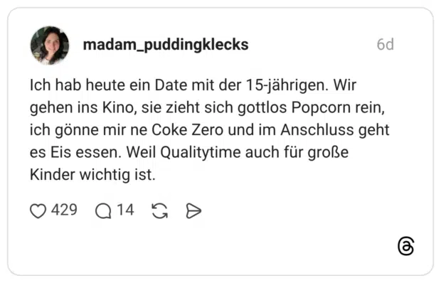 Ich hab heute ein Date mit der 15-jährigen. Wir gehen ins Kino, sie zieht sich gottlos Popcorn rein, ich gönne mir ne Coke Zero und im Anschluss geht es Eis essen. Weil Qualitytime auch für große Kinder wichtig ist.