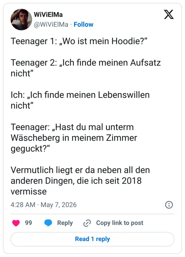 Teenager 1: „Wo ist mein Hoodie?" Teenager 2: „Ich finde meinen Aufsatz nicht" Ich: „Ich finde meinen Lebenswillen nicht" Teenager: „Hast du mal unterm Wäscheberg in meinem Zimmer geguckt?" Vermutlich liegt er da neben all den anderen Dingen, die ich seit 2018 vermisse