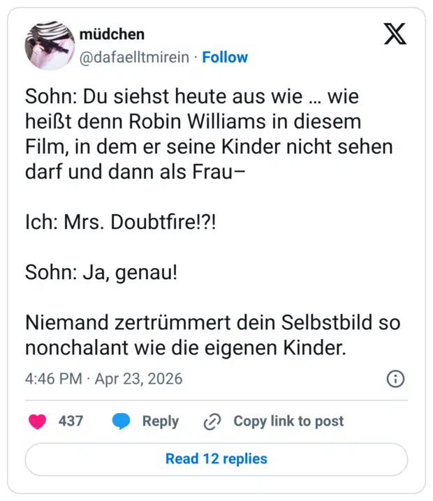 Sohn: Du siehst heute aus wie ... wie heißt denn Robin Williams in diesem Film, in dem er seine Kinder nicht sehen darf und dann als Frau- Ich: Mrs. Doubtfire!?! Sohn: Ja, genau! Niemand zertrümmert dein Selbstbild so nonchalant wie die eigenen Kinder.