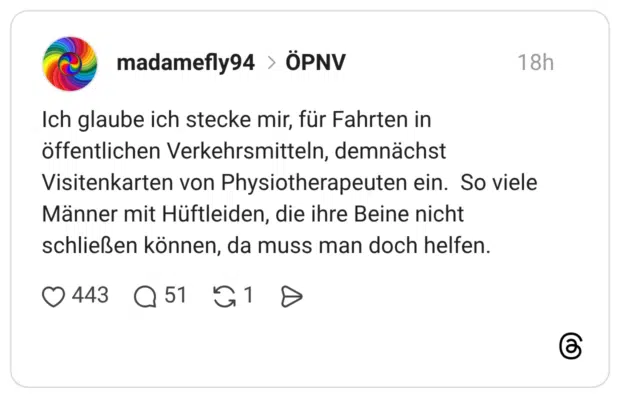 Ich glaube ich stecke mir, für Fahrten in öffentlichen Verkehrsmitteln, demnächst Visitenkarten von Physiotherapeuten ein. So viele Männer mit Hüftleiden, die ihre Beine nicht schließen können, da muss man doch helfen.