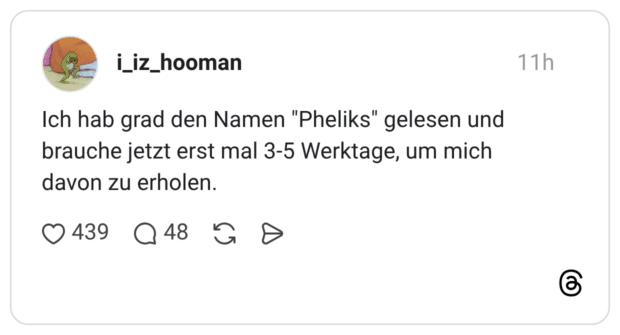 Ich hab grad den Namen "Pheliks" gelesen und brauche jetzt erst mal 3-5 Werktage, um mich davon zu erholen.