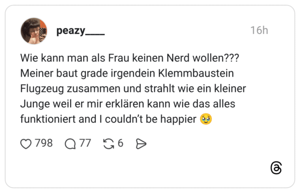Wie kann man als Frau keinen Nerd wollen??? Meiner baut grade irgendein Klemmbaustein Flugzeug zusammen und strahlt wie ein kleiner Junge weil er mir erklären kann wie das alles funktioniert and I couldn't be happier