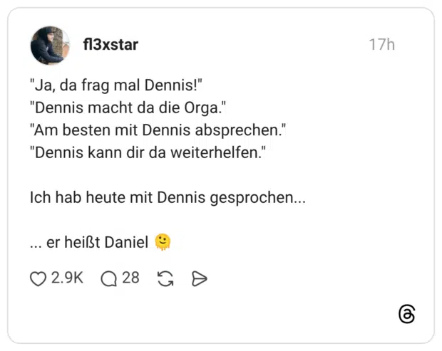 "Ja, da frag mal Dennis!" "Dennis macht da die Orga." "Am besten mit Dennis absprechen." "Dennis kann dir da weiterhelfen." Ich hab heute mit Dennis gesprochen... ... er heißt Daniel